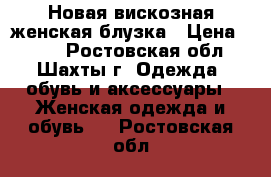 Новая вискозная женская блузка › Цена ­ 500 - Ростовская обл., Шахты г. Одежда, обувь и аксессуары » Женская одежда и обувь   . Ростовская обл.